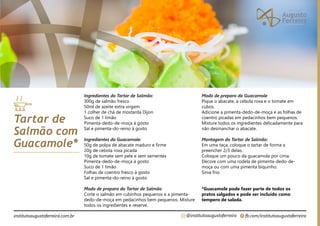 fb.com/institutoaugustoferreira
@institutoaugustoferreira
institutoaugustoferreira.com.br
Ingredientes do Tartar de Salmão:
300g de salmão fresco
50ml de azeite extra virgem
1 colher de chá de mostarda Dijon
Suco de 1 limão
Pimenta-dedo-de-moça à gosto
Sal e pimenta-do-reino à gosto
Ingredientes do Guacamole:
50g de polpa de abacate maduro e firme
20g de cebola roxa picada
10g de tomate sem pele e sem sementes
Pimenta-dedo-de-moça à gosto
Suco de 1 limão
Folhas de coentro fresco à gosto
Sal e pimenta-do-reino à gosto
Modo de preparo do Tartar de Salmão
Corte o salmão em cubinhos pequenos e a pimenta-
dedo-de-moça em pedacinhos bem pequenos. Misture
todos os ingredientes e reserve.
Tartar de
Salmão com
Guacamole*
Modo de preparo do Guacamole
Pique o abacate, a cebola roxa e o tomate em
cubos.
Adicione a pimenta-dedo-de-moça e as folhas de
coentro picadas em pedacinhos bem pequenos.
Misture todos os ingredientes delicadamente para
não desmanchar o abacate.
Montagem do Tartar de Salmão:
Em uma taça, coloque o tartar de forma a
preencher 2/3 delas.
Coloque um pouco da guacamole por cima.
Decore com uma rodela de pimenta-dedo-de-
moça ou com uma pimenta biquinho.
Sirva frio.
*Guacamole pode fazer parte de todos os
pratos salgados e pode ser incluído como
tempero de salada.
 