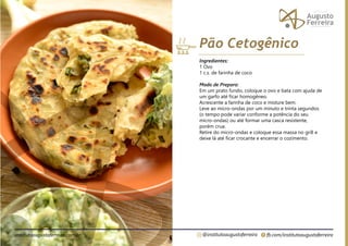 fb.com/institutoaugustoferreira
@institutoaugustoferreira
institutoaugustoferreira.com.br
Ingredientes:
1 Ovo
1 c.s. de farinha de coco
Modo de Preparo:
Em um prato fundo, coloque o ovo e bata com ajuda de
um garfo até ficar homogêneo.
Acrescente a farinha de coco e misture bem.
Leve ao micro-ondas por um minuto e trinta segundos
(o tempo pode variar conforme a potência do seu
micro-ondas) ou até formar uma casca resistente,
porém crua.
Retire do micro-ondas e coloque essa massa no grill e
deixe lá até ficar crocante e encerrar o cozimento.
Pão Cetogênico
 