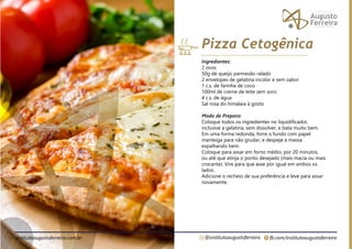 fb.com/institutoaugustoferreira
@institutoaugustoferreira
institutoaugustoferreira.com.br
Ingredientes:
2 ovos
50g de queijo parmesão ralado
2 envelopes de gelatina incolor e sem sabor
1 c.s. de farinha de coco
100ml de creme de leite sem soro
4 c.s. de água
Sal rosa do himalaia á gosto
Modo de Preparo:
Coloque todos os ingredientes no liquidificador,
inclusive a gelatina, sem dissolver, e bata muito bem.
Em uma forma redonda, forre o fundo com papel
manteiga para não grudar, e despeje a massa
espalhando bem.
Coloque para assar em forno médio, por 20 minutos,
ou até que atinja o ponto desejado (mais macia ou mais
crocante). Vire para que asse por igual em ambos os
lados.
Adicione o recheio de sua preferência e leve para assar
novamente.
Pizza Cetogênica
 
