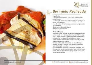 fb.com/institutoaugustoferreira
@institutoaugustoferreira
institutoaugustoferreira.com.br
Ingredientes:
6 fatias finas de berinjela , com casca, cortadas pelo
comprimento
3 bolinhas de mozzarella de búfala (Opção: pedaços de
bacon com cenoura)
4 c.s. de molho de tomate (aquecido com um pouco de
água e azeite)
Queijo parmesão ralado á gosto
Manjericão para decorar
Modo de Preparo:
Depois de cortar as fatias de berinjela, salpique-as com
um pouco de sal e deixe-as descansar por 10 minutos.
Lave e seque as fatias e leve ao fogo em uma frigideira
antiaderente, pré-aquecida, untadas com azeite.
Grelhe as fatias por dois minutos de cada lado, ou até
ficarem ligeiramente macias.
Corte as bolinhas de mozzarella, ou do recheio que
preferir, ao meio e coloque cada pedaço sobre uma
fatia de berinjela e enrole.
Em um refratário, disponha o molho de tomate e, por
cima, arrume os rolinhos recheados. Leve o forno médio
por 15 minutos. Polvilhe com queijo ralado e sirva com
folhas de manjericão.
Berinjela Recheada
 