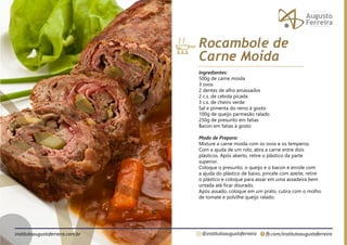 fb.com/institutoaugustoferreira
@institutoaugustoferreira
institutoaugustoferreira.com.br
Ingredientes:
500g de carne moída
3 ovos
2 dentes de alho amassados
2 c.s. de cebola picada
3 c.s. de cheiro verde
Sal e pimenta do reino à gosto
100g de queijo parmesão ralado
250g de presunto em fatias
Bacon em fatias à gosto
Modo de Preparo:
Misture a carne moída com os ovos e os temperos.
Com a ajuda de um rolo, abra a carne entre dois
plásticos. Após aberto, retire o plástico da parte
superior.
Coloque o presunto, o queijo e o bacon e enrole com
a ajuda do plástico de baixo, pincele com azeite, retire
o plástico e coloque para assar em uma assadeira bem
untada até ficar dourado.
Após assado, coloque em um prato, cubra com o molho
de tomate e polvilhe queijo ralado.
Rocambole de
Carne Moída
 