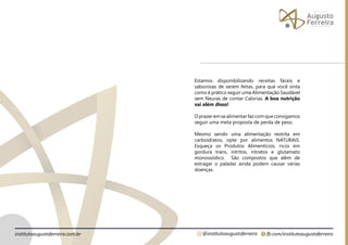fb.com/institutoaugustoferreira
@institutoaugustoferreira
institutoaugustoferreira.com.br
Estamos disponibilizando receitas fáceis e
saborosas de serem feitas, para que você sinta
como é prático seguir uma Alimentação Saudável
sem Neuras de contar Calorias. A boa nutrição
vai além disso!
Oprazeremsealimentarfazcomqueconsigamos
seguir uma meta proposta de perda de peso.
Mesmo sendo uma alimentação restrita em
carboidratos, opte por alimentos NATURAIS.
Esqueça os Produtos Alimentícios, ricos em
gordura trans, nitritos, nitratos e glutamato
monossódico. São compostos que além de
estragar o paladar ainda podem causar várias
doenças.
 