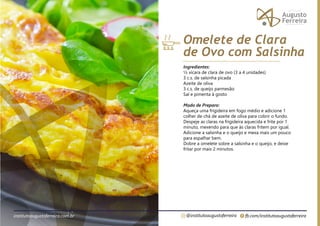 fb.com/institutoaugustoferreira
@institutoaugustoferreira
institutoaugustoferreira.com.br
Ingredientes:
½ xícara de clara de ovo (3 a 4 unidades)
3 c.s. de salsinha picada
Azeite de oliva
3 c.s. de queijo parmesão
Sal e pimenta à gosto
Modo de Preparo:
Aqueça uma frigideira em fogo médio e adicione 1
colher de chá de azeite de oliva para cobrir o fundo.
Despeje as claras na frigideira aquecida e frite por 1
minuto, mexendo para que às claras fritem por igual.
Adicione a salsinha e o queijo e mexa mais um pouco
para espalhar bem.
Dobre a omelete sobre a salsinha e o queijo, e deixe
fritar por mais 2 minutos.
Omelete de Clara
de Ovo com Salsinha
 