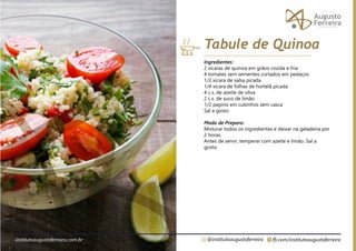 fb.com/institutoaugustoferreira
@institutoaugustoferreira
institutoaugustoferreira.com.br
Ingredientes:
2 xícaras de quinoa em grãos cozida e fria
4 tomates sem sementes cortados em pedaços
1/2 xícara de salsa picada
1/4 xícara de folhas de hortelã picada
4 c.s. de azeite de oliva
2 c.s. de suco de limão
1/2 pepino em cubinhos sem casca
Sal a gosto
Modo de Preparo:
Misturar todos os ingredientes e deixar na geladeira por
2 horas.
Antes de servir, temperar com azeite e limão. Sal a
gosto.
Tabule de Quinoa
 