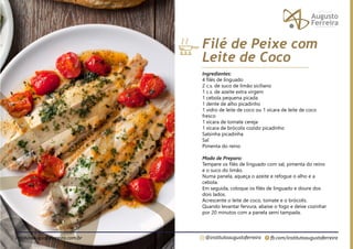 fb.com/institutoaugustoferreira
@institutoaugustoferreira
institutoaugustoferreira.com.br
Ingredientes:
4 filés de linguado
2 c.s. de suco de limão siciliano
1 c.s. de azeite extra virgem
1 cebola pequena picada
1 dente de alho picadinho
1 vidro de leite de coco ou 1 xícara de leite de coco
fresco
1 xícara de tomate cereja
1 xícara de brócolis cozido picadinho
Salsinha picadinha
Sal
Pimenta do reino
Modo de Preparo:
Tempere os filés de linguado com sal, pimenta do reino
e o suco do limão.
Numa panela, aqueça o azeite e refogue o alho e a
cebola.
Em seguida, coloque os filés de linguado e doure dos
dois lados.
Acrescente o leite de coco, tomate e o brócolis.
Quando levantar fervura, abaixe o fogo e deixe cozinhar
por 20 minutos com a panela semi tampada.
Filé de Peixe com
Leite de Coco
 