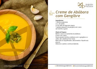 fb.com/institutoaugustoferreira
@institutoaugustoferreira
institutoaugustoferreira.com.br
Ingredientes:
1 abóbora japonesa
3 c.s. de azeite
2L de caldo de legumes caseiro
1 pedaço pequeno de gengibre sem casca
sal marinho a gosto
Modo de Preparo:
Retire a casca e as sementes da abóbora.
Corte-a em cubos.
Numa panela cozinhe a abóbora com o gengibre e o
caldo, até a abóbora ficar macia.
Bata tudo no liquidificador, adicionando o líquido aos
poucos.
Adicione o azeite e continue batendo.
Creme de Abóbora
com Gengibre
 