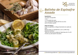 fb.com/institutoaugustoferreira
@institutoaugustoferreira
institutoaugustoferreira.com.br
Ingredientes:
1/2 maço de espinafre
1 ovo
1 c.s. de farelo de aveia
1/2 c.s. de farinha de grão-de-bico ou arroz
sal do Himalaia a gosto
Modo de Preparo:
Corte os espinafres e refogue levemente em azeite de
oliva.
Misture todos os ingredientes e com a colher faça
pequenos bolinhos.
Asse em uma forma untada em fogo baixo de 15 a 20
minutos ou até estarem dourados.
Bolinho de Espinafre
Assado
 