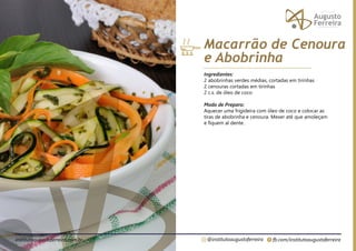 fb.com/institutoaugustoferreira
@institutoaugustoferreira
institutoaugustoferreira.com.br
Ingredientes:
2 abobrinhas verdes médias, cortadas em tirinhas
2 cenouras cortadas em tirinhas
2 c.s. de óleo de coco
Modo de Preparo:
Aquecer uma frigideira com óleo de coco e colocar as
tiras de abobrinha e cenoura. Mexer até que amoleçam
e fiquem al dente.
Macarrão de Cenoura
e Abobrinha
 