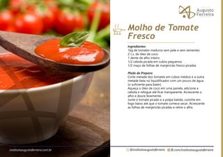 fb.com/institutoaugustoferreira
@institutoaugustoferreira
institutoaugustoferreira.com.br
Ingredientes:
1kg de tomates maduros sem pele e sem sementes
2 c.s. de óleo de coco
1 dente de alho inteiro
1/2 cebola picada em cubos pequenos
1/2 maço de folhas de manjericão fresco picadas
Modo de Preparo:
Corte metade dos tomates em cubos médios e a outra
metade bata no liquidificador com um pouco de água
(o suficiente para bater).
Aqueça o óleo de coco em uma panela, adicione a
cebola e refogue até ficar transparente. Acrescente o
alho e doure levemente.
Junte o tomate picado e a polpa batida, cozinhe em
fogo baixo até que o tomate comece secar. Acrescente
as folhas de manjericão picadas e retire o alho.
Molho de Tomate
Fresco
 