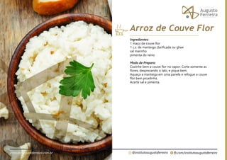 fb.com/institutoaugustoferreira
@institutoaugustoferreira
institutoaugustoferreira.com.br
Ingredientes:
1 maço de couve flor
1 c.s. de manteiga clarificada ou ghee
sal marinho
pimenta do reino
Modo de Preparo:
Cozinhe bem a couve flor no vapor. Corte somente as
flores, desprezando o talo, e pique bem.
Aqueça a manteiga em uma panela e refogue a couve
flor bem picadinha.
Acerte sal e pimenta.
Arroz de Couve Flor
 