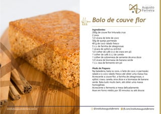 fb.com/institutoaugustoferreira
@institutoaugustoferreira
institutoaugustoferreira.com.br
Ingredientes:
200g de couve flor triturada crua
2 ovos
1/2 xícara de leite de coco
50g de queijo parmesão
40 g de coco ralado fresco
5 c.s. de farinha de oleaginosas
1 xícara de xylitol ou eritritol
1/2 colher de café (c.c) de cravo em pó
1 colher de café (c.c.) de canela
1 colher de sobremesa de semente de erva doce
1/2 xícara de biomassa de banana verde
1 c.s. rasa de fermento em pó
Modo de Preparo:
Na batedeira, bata os ovos, o leite de coco, o parmesão
ralado e o coco ralado fresco até obter uma massa lisa.
Acrescente a couve flor, a farinha de oleaginosas, o
xylitol, cravo, canela, erva doce e a biomassa de banana
verde. Bata tudo muito bem, até obter uma massa
homogênea.
Acrescente o fermento e mexa delicadamente.
Asse em forno médio por 30 minutos ou até dourar.
Bolo de couve flor
 