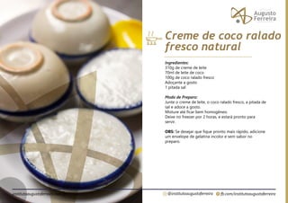 fb.com/institutoaugustoferreira
@institutoaugustoferreira
institutoaugustoferreira.com.br
Ingredientes:
310g de creme de leite
70ml de leite de coco
100g de coco ralado fresco
Adoçante a gosto
1 pitada sal
Modo de Preparo:
Junte o creme de leite, o coco ralado fresco, a pitada de
sal e adoce a gosto.
Misture até ficar bem homogêneo.
Deixe no freezer por 2 horas, e estará pronto para
servir.
OBS: Se desejar que fique pronto mais rápido, adicione
um envelope de gelatina incolor e sem sabor no
preparo.
Creme de coco ralado
fresco natural
 