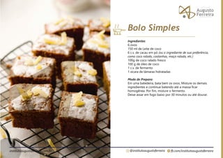 fb.com/institutoaugustoferreira
@institutoaugustoferreira
institutoaugustoferreira.com.br
Ingredientes
6 ovos
150 ml de Leite de coco
6 c.s. de cacau em pó (ou o ingrediente de sua preferência,
como coco ralado, castanhas, maça ralada, etc.)
100g de coco ralado fresco
100 g de óleo de coco
1 c.s. de fermento
1 xícara de tâmaras hidratadas
Modo de Preparo:
Em uma batedeira, bata bem os ovos. Misture os demais
ingredientes e continue batendo até a massa ficar
homogênea. Por fim, misture o fermento.
Deixe assar em fogo baixo por 30 minutos ou até dourar.
Bolo Simples
 