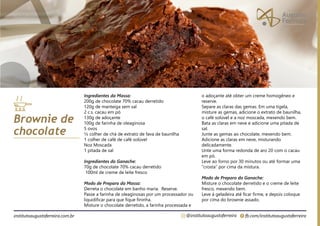 fb.com/institutoaugustoferreira
@institutoaugustoferreira
institutoaugustoferreira.com.br
Ingredientes da Massa:
200g de chocolate 70% cacau derretido
120g de manteiga sem sal
2 c.s. cacau em pó
130g de adoçante
100g de farinha de oleaginosa
5 ovos
½ colher de chá de extrato de fava de baunilha
1 colher de café de café solúvel
Noz Moscada
1 pitada de sal
Ingredientes do Ganache:
70g de chocolate 70% cacau derretido
100ml de creme de leite fresco
Modo de Preparo da Massa:
Derreta o chocolate em banho maria. Reserve.
Passe a farinha de oleaginosas por um processador ou
liquidificar para que fique fininha.
Misture o chocolate derretido, a farinha processada e
Brownie de
chocolate
o adoçante até obter um creme homogêneo e
reserve.
Separe as claras das gemas. Em uma tigela,
misture as gemas, adicione o extrato de baunilha,
o café solúvel e a noz moscada, mexendo bem.
Bata as claras em neve e adicione uma pitada de
sal.
Junte as gemas ao chocolate, mexendo bem.
Adicione as claras em neve, misturando
delicadamente.
Unte uma forma redonda de aro 20 com o cacau
em pó.
Leve ao forno por 30 minutos ou até formar uma
“crosta” por cima da mistura.
Modo de Preparo do Ganache:
Misture o chocolate derretido e o creme de leite
fresco, mexendo bem.
Leve à geladeira até ficar firme, e depois coloque
por cima do brownie assado.
 