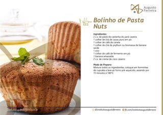 fb.com/institutoaugustoferreira
@institutoaugustoferreira
institutoaugustoferreira.com.br
Ingredientes:
2 c.s. de pasta de castanha do pará caseira
1 colher de chá de cacau puro em pó
1 colher de café de canela
1 colher de chá de psyllium ou biomassa da banana
verde
1 ovo
1 colher de café de fermento em pó
1 banana amassada
2 c.s. de creme de coco caseiro
Modo de Preparo:
Misture todos os ingredientes, coloque em forminhas
de cupcake e leve ao forno pré-aquecido, assando por
15 minutos à 180°C.
Bolinho de Pasta
Nuts
 