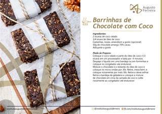 fb.com/institutoaugustoferreira
@institutoaugustoferreira
institutoaugustoferreira.com.br
Ingredientes:
2 xícaras de coco ralado
3/4 xícara de óleo de coco
Castanhas, nozes, amendoim a gosto (opcional)
50g de chocolate amargo 70% cacau
Adoçante a gosto
Modo de Preparo:
Coloque o coco ralado e parte do óleo de coco (1/2
xícara) em um processador e bata por 4 minutos.
Despeje o líquido em uma bandeja ou em forminhas e
coloque no congelador ate endurecer.
Misture o chocolate e o restante do óleo de coco e
coloque no micro-ondas por 30s. Retire, mexa bem, e
coloque novamente por mais 30s. Retire e deixe esfriar.
Retire a bandeja da geladeira e coloque a mistura
de chocolate em cima da camada de coco e volte
novamente ao congelador até endurecer.
Barrinhas de
Chocolate com Coco
 