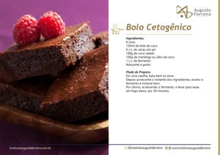 fb.com/institutoaugustoferreira
@institutoaugustoferreira
institutoaugustoferreira.com.br
Ingredientes:
6 ovos
150ml de leite de coco
6 c.s. de cacau em pó
100g de coco ralado
100g de manteiga ou óleo de coco
1 c.s. de fermento
Adoçante a gosto.
Modo de Preparo:
Em uma vasilha, bata bem os ovos.
Depois acrescente o restante dos ingredientes, exceto o
fermento e misture bem.
Por último, acrescentar o fermento, e levar para assar
em fogo baixo, por 30 minutos.
Bolo Cetogênico
 