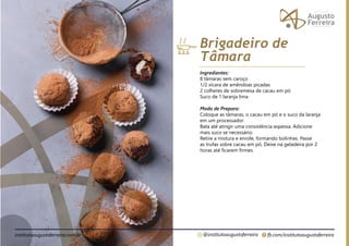 fb.com/institutoaugustoferreira
@institutoaugustoferreira
institutoaugustoferreira.com.br
Ingredientes:
8 tâmaras sem caroço
1/2 xícara de amêndoas picadas
2 colheres de sobremesa de cacau em pó
Suco de 1 laranja lima
Modo de Preparo:
Coloque as tâmaras, o cacau em pó e o suco da laranja
em um processador.
Bata até atingir uma consistência espessa. Adicione
mais suco se necessário.
Retire a mistura e enrole, formando bolinhas. Passe
as trufas sobre cacau em pó. Deixe na geladeira por 2
horas até ficarem firmes.
Brigadeiro de
Tâmara
 