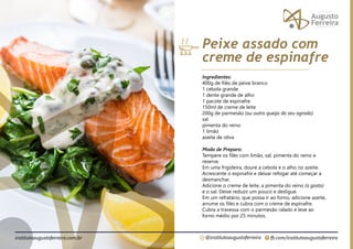 fb.com/institutoaugustoferreira
@institutoaugustoferreira
institutoaugustoferreira.com.br
Ingredientes:
400g de filés de peixe branco
1 cebola grande
1 dente grande de alho
1 pacote de espinafre
150ml de creme de leite
200g de parmesão (ou outro queijo do seu agrado)
sal
pimenta do reino
1 limão
azeite de oliva
Modo de Preparo:
Tempere os filés com limão, sal, pimenta do reino e
reserve.
Em uma frigideira, doure a cebola e o alho no azeite.
Acrescente o espinafre e deixar refogar até começar a
desmanchar.
Adicione o creme de leite, a pimenta do reino (a gosto)
e o sal. Deixe reduzir um pouco e desligue.
Em um refratário, que possa ir ao forno, adicione azeite,
arrume os filés e cubra com o creme de espinafre.
Cubra a travessa com o parmesão ralado e leve ao
forno médio por 25 minutos.
Peixe assado com
creme de espinafre
 