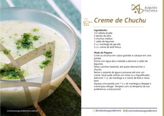 fb.com/institutoaugustoferreira
@institutoaugustoferreira
institutoaugustoferreira.com.br
Ingredientes:
1/2 cebola picada
2 dentes de alho
3 chuchus médios
1 caldo de legumes
2 c.s. manteiga de garrafa
3 c.s. creme de leite fresco
Modo de Preparo:
Corte os chuchus em cubos grandes e coloque em uma
panela.
Encha com água até a metade e adicione o caldo de
legumes.
Deixe cozinhar bastante, até quase desmanchar o
chuchu.
Retire o restante da água e processe até virar um
creme. Você pode utilizar um mixer ou o liquidificador.
Adicione 1 c.s. de manteiga e o creme de leite e mexa
bem.
Aqueça uma panela com 1 c.s. de manteiga e despeje o
creme para refogar. Tempere com os temperos de sua
preferência, e está pronto!
Creme de Chuchu
 