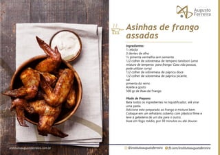fb.com/institutoaugustoferreira
@institutoaugustoferreira
institutoaugustoferreira.com.br
Ingredientes:
1 cebola
3 dentes de alho
½ pimenta vermelha sem semente
1/2 colher de sobremesa de tempero tandoori (uma
mistura de temperos para frango. Caso não possua,
pode utilizar curry)
1/2 colher de sobremesa de páprica doce
1/2 colher de sobremesa de páprica picante,
sal
pimenta do reino
Azeite a gosto
500 gr de Asas de Frango
Modo de Preparo:
Bata todos os ingredientes no liquidificador, até virar
uma pasta.
Adicione este preparado ao frango e misture bem.
Coloque em um refratário coberto com plástico filme e
leve à geladeira de um dia para o outro.
Asse em fogo médio, por 30 minutos ou até dourar.
Asinhas de frango
assadas
 