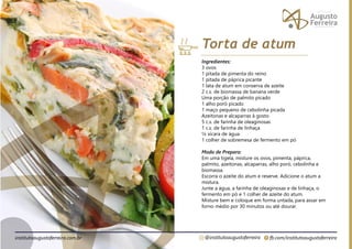 fb.com/institutoaugustoferreira
@institutoaugustoferreira
institutoaugustoferreira.com.br
Ingredientes:
3 ovos
1 pitada de pimenta do reino
1 pitada de páprica picante
1 lata de atum em conserva de azeite
2 c.s. de biomassa de banana verde
Uma porção de palmito picado
1 alho poró picado
1 maço pequeno de cebolinha picada
Azeitonas e alcaparras à gosto
5 c.s. de farinha de oleaginosas
1 c.s. de farinha de linhaça
¼ xícara de água
1 colher de sobremesa de fermento em pó
Modo de Preparo:
Em uma tigela, misture os ovos, pimenta, páprica,
palmito, azeitonas, alcaparras, alho poró, cebolinha e
biomassa.
Escorra o azeite do atum e reserve. Adicione o atum a
mistura.
Junte a água, a farinha de oleaginosas e de linhaça, o
fermento em pó e 1 colher de azeite do atum.
Misture bem e coloque em forma untada, para assar em
forno médio por 30 minutos ou até dourar.
Torta de atum
 