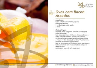 fb.com/institutoaugustoferreira
@institutoaugustoferreira
institutoaugustoferreira.com.br
Ingredientes:
Bacon cortados em tamanho pequeno
Cebolinha – á gosto
3 c.s. Queijo parmesão ralado
2 Ovos
Modo de Preparo:
Separe as claras das gemas, tomando cuidado para
mantê-las inteiras.
Bata as claras em neve até ficarem firmes e adicione o
queijo, bacon e cebolinha. Misture com cuidado.
Forre uma forma com papel antiaderente e acomode
a mistura em dois círculos, deixando um furo no meio,
onde irão ser postas as gemas depois.
Leve ao forno médio por 5 minutos ou até que dourem.
Retire do forno e, com muita delicadeza, coloque as
gemas no furo.
Adicione um pouco de sal e pode servir.
Ovos com Bacon
Assados
 