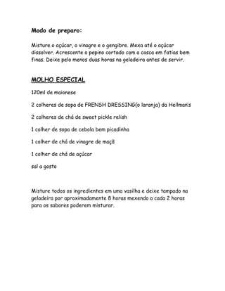 Modo de preparo:

Misture o açúcar, o vinagre e o gengibre. Mexa até o açúcar
dissolver. Acrescente o pepino cortado com a casca em fatias bem
finas. Deixe pelo menos duas horas na geladeira antes de servir.


MOLHO ESPECIAL

120ml de maionese

2 colheres de sopa de FRENSH DRESSING(o laranja) da Hellman’s

2 colheres de chá de sweet pickle relish

1 colher de sopa de cebola bem picadinha

1 colher de chá de vinagre de maçã

1 colher de chá de açúcar

sal a gosto



Misture todos os ingredientes em uma vasilha e deixe tampado na
geladeira por aproximadamente 8 horas mexendo a cada 2 horas
para os sabores poderem misturar.
 