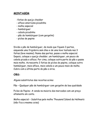 MONTAGEM

  -fatias de queijo cheddar
  - alface americana picadinha
  - molho especial
  - hambúrguer
  - cebola picadinha
  - pão de hambúrguer (com gergelim)
  - picles de pepino


Divida o pão de hambúrguer, de modo que fiquem 3 partes,
esquende uma frigideira sem óleo e de uma leve tostada nas 3
fatias (leve mesmo). Numa das partes, passe o molho especial.
Depois, coloque o queijo cheddar, um hambúrguer, um pouco de
cebola picada e alface. Por cima, coloque outra parte do pão e passe
mais molho. Acrescente 2 fatias de picles de pepino, coloque outro
hambúrguer, mais alface, mais cebola e um pouco mais de molho.
Cubra com a última parte do pão e sirva.

OBS:

Alguns substitutos das receitas acima:

Pão – Qualquer pão de hambúrguer com gergelim de boa qualidade

Picles de Pepino- A venda na maioria dos mercados com um preço
altamente em conta.

Molho especial – Substitua pelo molho Thousend Island da Hellman’s
(não fica a mesma coisa)
 