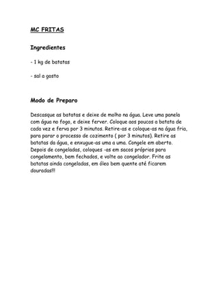 MC FRITAS


Ingredientes

- 1 kg de batatas

- sal a gosto



Modo de Preparo

Descasque as batatas e deixe de molho na água. Leve uma panela
com água no fogo, e deixe ferver. Coloque aos poucos a batata de
cada vez e ferva por 3 minutos. Retire-as e coloque-as na água fria,
para parar o processo de cozimento ( por 3 minutos). Retire as
batatas da água, e enxugue-as uma a uma. Congele em aberto.
Depois de congeladas, coloques -as em sacos próprios para
congelamento, bem fechados, e volte ao congelador. Frite as
batatas ainda congeladas, em óleo bem quente até ficarem
douradas!!!
 