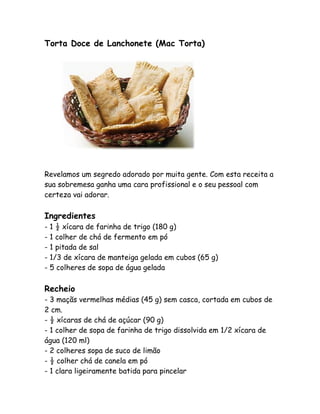 Torta Doce de Lanchonete (Mac Torta)




Revelamos um segredo adorado por muita gente. Com esta receita a
sua sobremesa ganha uma cara profissional e o seu pessoal com
certeza vai adorar.

Ingredientes
- 1 ½ xícara de farinha de trigo (180 g)
- 1 colher de chá de fermento em pó
- 1 pitada de sal
- 1/3 de xícara de manteiga gelada em cubos (65 g)
- 5 colheres de sopa de água gelada

Recheio
- 3 maçãs vermelhas médias (45 g) sem casca, cortada em cubos de
2 cm.
- ½ xícaras de chá de açúcar (90 g)
- 1 colher de sopa de farinha de trigo dissolvida em 1/2 xícara de
água (120 ml)
- 2 colheres sopa de suco de limão
- ½ colher chá de canela em pó
- 1 clara ligeiramente batida para pincelar
 