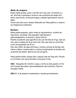 Modo de preparo:
Numa tigela grande, junte a farinha de trigo com o fermento e o
sal. Adicione a manteiga e misture com as pontas dos dedos até
obter uma farofa. Acrescente água e amasse ligeiramente com as
mãos.
Forme uma bola com a massa. Embrulhe em filme plástico e reserve
em temperatura ambiente.

Recheio:
Numa panela pequena, junte todos os ingredientes e cozinhe em
fogo baixo, mexendo, até engrossar ligeiramente (
aproximadamente, 6 minutos ). Deixe esfriar.
Polvilhe levemente uma superfície lisa com farinha de trigo. Com um
rolo, abra a massa até ficar bem fina. Com uma faca ou carretilha
corte em quadrados de 15 cm.
Com uma colher de sopa distribua o recheio, pincele as bordas com
claras e dobre a massa sobre o recheio pressionando as bordas com
as pontas dos dedos. Aperte-as com um garfo.

Numa panela média coloque óleo e aqueça bem em fogo alto. Pincele
as tortinhas com claras batidas e leve para fritas.

OBS:- Mergulhe 02 ( DUAS ) vezes, a torta no óleo quente e frite
até ficarem douradas ( aproximadamente dois minutos.). Escorra
em papel toalha.

OBS-2: A de banana é exatamente o mesmo procedimento.
 