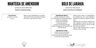 MANTEIGADE AMENDOIM
aprendi com Eliane Mello Alves
SANTO AMENDOIM...
Bata os dois ingredientes no proces
sador até formar uma pasta. Coloque
em tudo o que você for comer.
Ingredientesamendoim torradoaçúcar
BOLODE LARANJA
aprendi com Fábio Rangel
BOLO NUNCA É DEMAIS
Ingredientes Massa
1 laranja cortada em cubos
Misture bem todos os ingredientes,
de preferência em uma batedeira.
(Primeiro os sólidos e depois os líqui-1/2 xícara de suco de laranja espre-
mido (2 a 3 laranjas)
3/4 de xícara de óleo
1 xícara de açúcar
2 xícaras de farinha de trigo
dos).
Coloque em uma forma untada com
óleo vegetal e ponha no forno pré
aquecido em 200C por 35 min. ou até
ficar seco por dentro.1 colher de sopa de fermento em pó
1 Pitada de sal
Ingredientes Calda
1 xícara de suco de laranja
3/4 de xícara de açúcar
Para a calda misture todos os ingre
dientes e leve ao fogo.
1 colher de sopa de amido de milho
ou farinha de trigo diluída
28 29
 