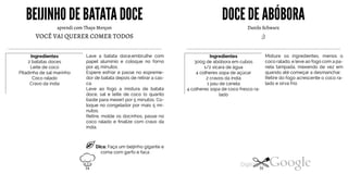 BEIJINHO DE BATATADOCE
aprendi com Thays Merçon
VOCÊ VAI QUERER COMER TODOS
Ingredientes
2 batatas doces
Leite de coco
Pitadinha de sal marinho
Coco ralado
Cravo da índia
Lave a batata doce,embrulhe com
papel alumínio e coloque no forno
por 45 minutos.
Espere esfriar e passe no espreme
dor de batata depois de retirar a cas
ca.
Leve ao fogo a mistura de batata
doce, sal e leite de coco (o quanto
baste para mexer) por 5 minutos. Co
loque no congelador por mais 5 mi
nutos.
Retire, molde os docinhos, passe no
coco ralado e finalize com cravo da
índia.
Dica: Faça um beijinho gigante e
coma com garfo e faca
DOCEDE ABÓBORA
Danilo Schwarz
;)
Ingredientes
300g de abóbora em cubos
1/2 xícara de água
4 colheres sopa de açúcar
2 cravos da índia
1 pau de canela
4 colheres sopa de coco fresco ra-
lado
Misture os ingredientes, menos o
coco ralado, e leve ao fogo com a pa
nela tampada, mexendo de vez em
quando até começar a desmanchar.
Retire do fogo acrescente o coco ra
lado e sirva frio
34 35
 