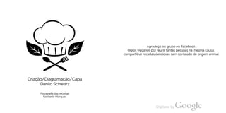 Criação/Diagramação/Capa
Danilo Schwarz
Fotografia das receitas
Norberto Marques
Agradeço ao grupo no Facebook
Ogros Veganos por reunir tantas pessoas na mesma causa:
compartilhar receitas deliciosas sem conteúdo de origem animal
 