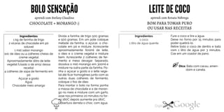 BOLOSENSAÇÃO
aprendi com Stefany Claudino
CHOCOLATE + MORANGO :)
Ingredientes
1 kg de farinha de trigo
2 xícaras de chocolate em pó
solúvel
1 mid sabor morango
1xic de óleo ou 4 colheres cheias de
creme vegetal
Aproximadamente 1litro de leite
vegetal (Usado o de arroz dessa
receita)
4 colheres de sopa de fermento em
pó
Açúcar a gosto
Água
Chocolate meio amargo
Divida a farinha de trigo 500 gramas
e 500 gramas. Em um pote coloque
metade da farinha, o açúcar, o cho
colate em pó e misture. Acrescente
aproximadamente 600ml de leite,
o óleo e o creme vegetal e misture
bem. Acrescente 2 colheres de fer
mento e mexa devagar. Separado,
dissolva o mid morango em 300ml e
misture na outra parte da farinha. Po
nha o açúcar a gosto e o leite vege
tal até ficar homogêneojunto com as
outras duas colheres de fermento,
coloque 2 fios de óleo.
Para montar o bolo na forma ponha
a massa de chocolate e a de moran
go no meio e misture com um garfo,
asse nos primeiros 20 minutos no for-
no160C depois aumente pra 180C.
Cobertura derreta o choc. com água.
LEITEDE COCO
aprendi com Renata Nóbrega
BOM PARA TOMAR PURO
OU USAR NAS RECEITAS
Ingredientes
1coco
1 litro de água quente
Fure o coco e tire a água.
Deixe no forno por 15 minutos para
poder quebrá-lo.
Retire todo o coco de dentro e bata
com 1 litro de água por 3 minutos.
Coe em um coador de pano.
Dica: Bata com cacau, amen
doim e canela.
40 41
 