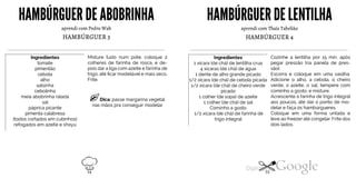 HAMBÚRGUER DE ABOBRINHA
aprendi com Pedro Wah
HAMBÚRGUER3
Ingredientes
tomate
pimentão
cebola
alho
salsinha
cebolinha
meia abobrinha ralada
sal
páprica picante
pimenta calabresa
(todos cortados em cubinhos)
refogados em azeite e shoyu
Misture tudo num pote, coloque 2
colheres de farinha de rosca, e de
pois dar a liga com azeite e farinha de
trigo, até ficar modelável e mais seco.
Frite.
Dica: passe margarina vegetal
nas mãos pra conseguir modelar
HAMBÚRGUERDE LENTILHA
aprendi com Thaís Tabelião
HAMBÚRGUER4
Ingredientes
1 xícara (de chá) de lentilha crua
4 xícaras (de chá) de água
1 dente de alho grande picado
picado
1 colher (de sopa) de azeite
1 colher (de chá) de sal
Cominho a gosto
1/2 xícara (de chá) de farinha de
trigo integral
1/2 xícara (de chá) de cebola picada
1/2 xícara (de chá) de cheiro verde
Cozinhe a lentilha por 15 min. após
pegar pressão (na panela de pres
são).
Escorra e coloque em uma vasilha.
Adicione o alho, a cebola, o cheiro
verde, o azeite, o sal, tempere com
cominho a gosto, e misture.
Acrescente a farinha de trigo integral
aos poucos, até dar o ponto de mo
delar e faça os hambúrgueres.
Coloque em uma forma untada e
leve ao freezer até congelar. Frite dos
dois lados.
54 55
 