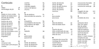 Conteúdo
A
alfajor 36
almôndegas dejiló 81
B
batata no micro-ondas 64
beijinho de batata doce 34
biscoito de polvilho 84
bolacha frita 15
bolinho de arroz 95
bolinho de batata 86
bolinho de chuva 43
bolo de caneca 12
bolo de cenoura c/choc 22
bolo de chocolate 26
bolo de chocolate e coco 23
bolo de laranja 29
bolo sensação 40
brigadeiro 39
C
chilli 82
cinnamon rolls 33
como fazer carne dejaca 76
cookies 32
coxinha
cupcake
cupcake salgado
cuscuz de tapioca
churros
D
dip de abóbora
doce de leite de castanha
E
empadinha
escondidinho de brócolis
escondidinho de feijão
esfiha de soja
F
feijoada
G
grãomelete
guacamole
H
hamb. de abóbora
hamb. de abobrinha
hamb. de berinjela
65
37
68
20
46
61
17
85
63
91
98
99
50
69
58
54
56
hamb. de brócolis
hamb. de feijão
hamb. de grão de bico
hamb. de lentilha
hamb. de polenta
hummus
J
jaca assada
jaca louca
K
kibe de abóbora
kibe de batata doce
L
lasanha dejaca
leite condensado de soja
leite condensado de coco
leite de coco
M
maionese de couve-flor
manteiga de amendoim
marshmallow
massa de pizza
mingau gelado
52
57
53
55
59
88
83
78
92
90
80
21
13
41
66
28
18
67
19
mousse de chocolate 16
mousse de limão 47
mousse de maracujá 38
N
nuggets de soja 100
nutella vegana 44
O
omelete de arroz 94
P
panqueca doce 42
pão com grãos 93
pão de queijo 62
pastel de forno 77
patê de azeitona 74
patê de pimentão 87
pavê de abacaxi 24
peixe de tofu 73
pizza c/ cream cheese 75
porpeta de soja 72
pudim de chocolate 31
pudim de leite 25
pudim de pão 45
 