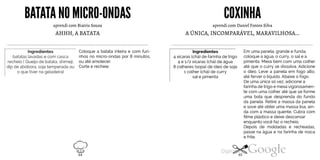 BATATANOMICRO-ONDAS
aprendi com Biatris Souza
AHHH, A BATATA
Ingredientes
batatas lavadas e com casca
recheio ( Queijo de batata, shimeji,
dip de abóbora, soja temperada ou
o que tiver na geladeira)
Coloque a batata inteira e com furi
nhos no micro-ondas por 8 minutos,
ou até amolecer.
Corte e recheie.
COXINHA
aprendi com Daniel Fontes Silva
A ÚNICA, INCOMPARÁVEL, MARAVILHOSA...
Ingredientes
4 xícaras (chá) de farinha de trigo
4 e 1/2 xícaras (chá) de água
8 colheres (sopa) de óleo de soja
1 colher (chá) de curry
sal e pimenta
Em uma panela, grande e funda,
coloque a água, o curry, o sal e a
pimenta. Mexa bem com uma colher
até que o curry se dissolva. Adicione
o óleo. Leve a panela em fogo alto,
até ferver o líquido. Abaixe o fogo.
De uma única só vez, adicione a
farinha de trigo e mexa vigorosamen
te com uma colher até que se forme
uma bola que desprenda do fundo
da panela. Retire a massa da panela
e sove até obter uma massa lisa, ain
da com a massa quente. Cubra com
filme plástico e deixe descansar
enquanto você faz o recheio.
Depois de moldadas e recheadas,
passe na água e na farinha de rosca
e frite.
64 65
 
