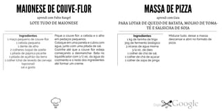 MAIONESE DECOUVE-FLOR
aprendi com Fabio Rangel
LOTE TUDO DE MAIONESE
Ingredientes
1 maço pequeno de couve-flor
1 cebola pequena
1 dente de alho
2 colheres (sopa) de azeite
1 pitada de páprica picante
1 pitada de açafrão-da-terra
1 colher(chá) de levedo de cerveja
(opcional)
sal a gosto
Pique a couve flor, a cebola e o alho
em pedaços pequenos.
Coloque em umapanela e cubra com
água,junto com uma pitada de sal.
Cozinhe até que a couve flor esteja
começando a desmanchar. Bata no
liquidificador com 1/2 xíc. da água do
cozimento e o resto dos ingredientes
até formar um creme.
MASSADE PIZZA
aprendi com Gaia
PARA LOTAR DE QUEIJO DE BATATA, MOLHO DE TOMA
TE E SALSICHA DE SOJA
Misturar tudo, deixar a massa
descansar e abrir no formato de
pizza.
Ingredientes1 kg defarinha de trigo30g de fermento biológico
3 xícaras de água morna
3/4 xíc. de óleo
1 colher de chá de sal,
1 colher de chá de açúcar
1 colher de sopa de pinga
66 67
 