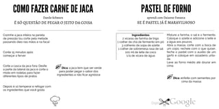 COMO FAZER CARNEDEJACA
Danilo Schwarz
É SÓ QUESTÃO DE PEGAR O JEITO DA COISA
Cozinhe ajaca inteira na panela
de pressão (ou corte pela metade
passando óleo nas mãos e na faca)
Conte 15 minutos após
começar a ferver
Corte a casca dajaca fora. Desfie
a parte da lateral dajaca e corte o
miolo em rodelas para fazer
diferentes tipos de pratos
Dica: ajaca tem que ser verde
para poder pegar o sabor dos
ingredientes e não ficar agridoce
Depois é só temperar e refogar com
os ingredientes que você gosta
PASTELDE FORNO
aprendi com Daianne Fonseca
SE É PASTEL JÁ É MARAVILHOSO
Misture a farinha, o sal e o fermento.
Coloque o azeite e adicione o leite e
a água aos poucos.
Abra a massa, corte com a boca de
um copo, recheie com o que quiser,
feche o pastel com o auxílio de um
garfo e coloque em assadeira unta
da.
Leve ao forno médio até dourar em
cima.
Ingredientes2 xícaras de farinha de trigo1 colher de chá de fermento em pó3 colheres de sopa de azeite1 colher de sobremesa rasa de sal100 mlde leite de coco1/4 de xícara de água
Dica: enfeite com sementes por
cima da massa
76 77
 