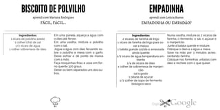 BISCOITO DEPOLVILHO
aprendi com Mariana Rodrigues
FÁCIL,FÁCIL...
Ingredientes
1 xícara de polvilho azedo
1 colher (chá) de sal
1/2 xícara de água
1 colher sobremesa de óleo
Em uma panela, aqueça a água com
o óleo até ferver.
Em uma vasilha, misture o polvilho
com o sal.
Jogue a água com óleo fervendo so
bre o polvilho e mexa com o garfo.
Deixe esfriar e dê ponto de massa
com a mão.
Faça rosquinhas finas e asse em for
no quente 320 graus.
Deixe-os bem separados uns dos ou
tros.
EMPADINHA
aprendi com Letícia Bueno
EMPADINHA OU EMPADÃO?
Ingredientes
2 xícaras de farinha de trigo
1 xícara de farinha de trigo para so
var a massa
1 batata grande cozida e amassada
ainda quente
1/2 xícara de água temperatura am-
biente
1/4 de xícara de óleo
1 colher de sobremesa de manjeri
cão
sala gosto
1 pitada de açúcar
1/2 colher de sopa de fermento
biológico seco
Numa vasilha, misture as 2 xícaras de
farinha, o fermento, o sal, o açúcar e
o manjericão.
Junte a batata quente e misture.
Coloque o óleo e a água e mexa.
Sove na mão por 3 minutos acres
centando farinha.
Coloque nas forminhas untadas com
óleo e recheie com o que quiser.
84 85
 