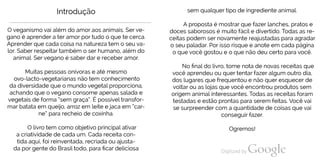 Introdução
O veganismo vai além do amor aos animais. Ser ve
gano é aprender a ter amor por tudo o que te cerca.
Aprender que cada coisa na natureza tem o seu va
lor. Saber respeitar também o ser humano, além do
animal. Ser vegano é saber dar e receber amor.
Muitas pessoas onívoras e até mesmo
ovo-lacto-vegetarianas não tem conhecimento
da diversidade que o mundo vegetal proporciona,
achando que o vegano consome apenas salada e
vegetais de forma “sem graça“. É possível transfor
mar batata em queijo, arroz em leite ejaca em “car
ne“ para recheio de coxinha.
O livro tem como objetivo principal ativar
a criatividade de cada um. Cada receita con-
tida aqui, foi reinventada, recriada ou ajusta
da por gente do Brasil todo, para ficar deliciosa
sem qualquer tipo de ingrediente animal.
A proposta é mostrar que fazer lanches, pratos e
doces saborosos é muito fácile divertido. Todas as re
ceitas podem ser novamente reajustadas para agradar
o seu paladar. Por isso risque e anote em cada página
o que você gostou e o que não deu certo para você.
No final do livro, tome nota de novas receitas que
você aprendeu ou quer tentar fazer algum outro dia,
dos lugares que frequentou e não quer esquecer de
voltar ou as lojas que você encontrou produtos sem
origem animal interessantes. Todas as receitas foram
testadas e estão prontas para serem feitas. Você vai
se surpreender com a quantidade de coisas que vai
conseguir fazer.
Ogremos!
 