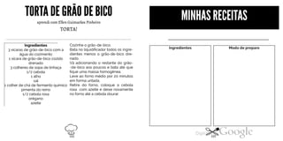 TORTADEGRÃODEBICO
aprendi com Ellen Guimarães Pinheiro
TORTA!
Ingredientes
3 xicaras de grão-de-bico com a
água do cozimento
1 xícara de grão-de-bico cozido
drenado
3 colheres de sopa de linhaça
1/2 cebola
1alho
sal
Cozinhe o grão-de-bico.
Bata no liquidificador todos os ingre
dientes menos o grão-de-bico dre
nado.
Vá adicionando o restante do grão
-de-bico aos poucos e bata até que
fique uma massa homogênea.
Leve ao forno médio por 20 minutos
em forma untada.
Retire do forno, coloque a cebola1colher de chá de fermento químico
pimenta do reino
1/2 cebola roxa
orégano
azeite
roxa com azeite e deixe novamente
no forno até a cebola dourar.
MINHAS RECEITAS
Ingredientes Modo de preparo
102 103
 
