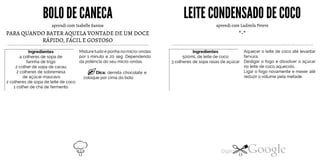 BOLO DE CANECA
aprendi com Isabelle Santos
PARA QUANDO BATER AQUELA VONTADE DE UM DOCE
RÁPIDO, FÁCIL E GOSTOSO
Ingredientes
4 colheres de sopa de
farinha de trigo
2 colher de sopa de cacau
2 colheres de sobremesa
de açúcar mascavo
2 colheres de sopa de leite de coco
1 colher de chá de fermento
Misture tudo e ponha no micro-ondas
por 1 minuto e 20 seg. Dependendo
da potência do seu micro-ondas.
Dica: derreta chocolate e
coloque por cima do bolo
*-*
LEITECONDENSADODE COCO
aprendi com Ludmila Peters
Ingredientes
500mL de leite de coco
3 colheres de sopa rasas de açúcar
Aquecer o leite de coco até levantar
fervura.
Desligar o fogo e dissolver o açúcar
no leite de coco aquecido.
Ligar o fogo novamente e mexer até
reduzir o volume pela metade.
12 13
 