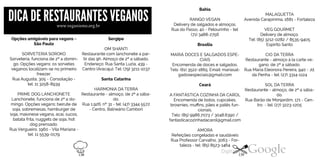 DICADE RESTAURANTESVEGANOSwww.veganismo.org.br
Opções amigáveis para vegans -
São Paulo
SORVETERIA SOROKO
Sorveteria, funciona de 2ª a domin
go. Opções vegans: os sorvetes
veganos localizam-se no primeiro
freezer.
Rua Augusta, 305 - Consolação -
tel: 11 3258-8939
PRIME DOG LANCHONETE
Lanchonete, funciona de 2ª a do
mingo. Opções vegans: beirute de
soja, sobremesas, hamburger de
soja, maionese vegana, acaí, sucos,
batata frita, nuggets de soja, hot
dog prensado.
Rua Vergueiro, 1960 - Vila Mariana -
tel: 11 5539-0179
Sergipe
OM SHANTI
Restaurante com lanchonete a par
tir das 9h. Almoço de 2ª a sábado.
Endereço: Rua Santa Luzia, 439 -
Centro (Aracaju). Tel: (79) 3211-1037
Santa Catarina
HARMONIA DA TERRA
Restaurante - almoço, de 2ª a sába
do.
Rua 1.926, nº 31 - tel: (47) 3344 5572
- Centro, Balneário Cambori
Bahia
MALAGUETTA
RANGO VEGAN Avenida Carapinima, 1681 - Fortaleza
Delivery de salgados e almoços.
Rua do Passo, 40 - Pelourinho - tel:
(71) 3488-2756
VEG GOURMET
Delivery de almoço.
Tel: (85) 3212-0282 / 8535-9405
Brasília Espírito Santo
MARIÁ DOCES E SALGADOS ESPE
CIAIS
Encomenda de doces e salgados.
Tels: (61) 3522-1865. Email: mariasal
gadosespeciais@gmail.com
CIO DA TERRA
Restaurante - almoço à la carte ve
gano, de 2ª a sábado.
Rua Maria Eleonora Pereira, 940 - Jd.
da Penha - tel: (27) 3314-1124
CearáA FANTÁSTICA COZINHA DA CAROL SOL DA TERRA
Restaurante - almoço, de 2ª a sába
do.
Encomenda de bolos, cupcakes,
brownies, muffins, pães e patês fun
cionais.
Tels: (85) 9986.7073 / 3048.6390 /
fantasticacozinhadacarol@gmail.com
Rua Barão de Monjardim, 171 - Cen
tro - tel: (27) 3223-1205
AMORA
Refeições congeladas e saudáveis
Rua Professor Carvalho, 3063 - For-
taleza - tel: (85) 8523-1464
138 139
 