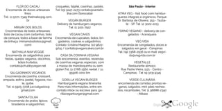 FLOR DO CACAU
Encomenda de doces artesanais
finos.
Tel.: 11 5071-7349 thelmabs@ig.com.
br
MIRIAM DOS BOLOS
Encomendas de bolos artesanais:
bolo de cacau com castanhas, bolo
de cenoura, todos à base de farinha
de linhaça. (miriamdosbolos@gmail.
com)
NATHALIA NAA VEGGIE
Encomenda de salgadinhos para
festas, queijos veganos, docinhos,
bolos trufados.
contato@chubbyvegan.net
SALGADINHOS VEGANOS
Encomenda de coxinha, croissant,
empada, esfirra, pastel, fogazza, riso
le, quibe.
Tel: 11 5925-7208juci.salgados@
gmail.com
SANTA FOLHA
croquetes, falafel, coxinhas, pastéis.
Tel: (15) 9147-2473 contato@santafo-
lha.com (Sorocaba)
VEGAN BURGER
Delivery de hamburgers veganos.
Tel: 11 3101-7912
VEGAN CAKES
Encomenda de cupcakes, bolos, bri
gadeiros, cookies e salgadinhos.
Contato: Cristina Maejima: (11) 9622
9215 / contato@vegancakes.com.br
CASA DA COXINHA VEGANA
Sob encomenda, eventos, revendas
de coxinhas veganas especiais, com
a massa de mandioquinha ou sem
glúten.Tel. 11-7766-1560 nextel/ 11
95906-0011 tim
GORILLA VEGAN BURGER
Hamburgueria vegana itinerante.
Para mais informações, entre em
contato inbox ou escreva para: go
rillaveganburger@gmail.com
Encomenda de pratos típicos
brasileiros e salgadinhos:
São Paulo - Interior
ATMAVEG - fast food com hambur-
gueres integrais e orgânicos. Parque
Dr. Barbosa de Oliveira, 353 - Tauba
té - SP. Tel: 12 3022-2213
FORNO VEGANO - delivery de con
gelados - Araraquara
VEG VIDA
Encomenda de congelados, doces e
salgados em geral - Campinas
Tel: (19) 3368-2936 ou e-mail: vegvi
da@vegvida.com.br
VEGETALLE
Restaurante almoço.
Rua Padre Vieira, 1121 - Centro -
Campinas ·Tel: 19 3231.9345
VERDE CULINÁRIA
encomenda de comidas prontas ve
ganas, salgados, mini pães rechea
dos, rocamboles. Tel: 11 96686-2340
- Atibaia
146 147
 