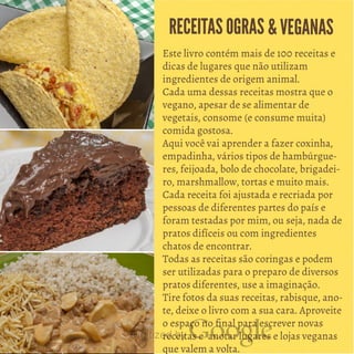 Este livro contém mais de 100 receitas e
dicas de lugares que não utilizam
ingredientes de origem animal.
Cada uma dessas receitas mostra que o
vegano, apesar de se alimentar de
vegetais, consome (e consume muita)
comida gostosa.
Aqui você vai aprender a fazer coxinha,
empadinha, vários tipos de hambúrgue
res, feijoada, bolo de chocolate, brigadei
ro, marshmallow, tortas e muito mais.
Cada receita foi ajustada e recriada por
pessoas de diferentes partes do país e
foram testadas por mim, ou seja, nada de
pratos difíceis ou com ingredientes
chatos de encontrar.
Todas as receitas são coringas e podem
ser utilizadas para o preparo de diversos
pratos diferentes, use a imaginação.
Tire fotos da suas receitas, rabisque, ano
te, deixe o livro com a sua cara. Aproveite
o espaço no final para escrever novas
receitas e anotar lugares e lojas veganas
que valem a volta.
RECEITASOGRAS &VEGANAS
 
