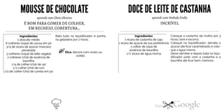 MOUSSE DE CHOCOLATE
aprendi com Chris Oliveira
É BOM PARA COMER DE COLHER,
EM RECHEIO, COBERTURA...
Ingredientes
1 abacate médio
6 colheres (sopa) de cacau em pó
3/4 de xícara de açúcar mascavo
peneirado
3 colheres (sopa) de leite vegetal
2 colheres (chá) de essência de
baunilha
1/4 de colher (chá) de sal
1/2 colher (chá) de rum
1/4 de colher (chá) de canela em pó
Bata tudo no liquidificador e ponha
na geladeira por 2 horas.
Dica: decore com nozes ou
avelãs
DOCE DELEITE DECASTANHA
INCRÍVEL
aprendi com Nathaly Giully
Coloque a castanha de molho por 3
horas, lave e escorra.
Coloque no liquidificador, derreta o
açúcar até ficar caramelizado e colo
que a água morna.
Ingredientes1 xícara de castanha de caju1 xícara de açúcar da sua preferência1 colher de sopa deessência de baunilha
Deixe derreter e depois bata no liqui
dificador junto com a castanha e a
1/2 xícara de água morna
baunilha até ficar bem cremoso.
16 17
 