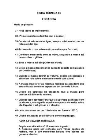 FICHA TÉCNICA 06
FOCACCIA
Modo de preparo:
37-Pese todos os ingredientes.
38- Primeiro misture a farinha com o açúcar;
39-Depois vá adicionando água, sempre misturando com as
mãos até dar liga;
40-Acrescente o ovo, o fermento, o azeite e por fim o sal;
41-Continue amassando com as mãos, rasgando a massa até
desenvolver o glúten;
42-Sove a massa até desgrudar das mãos;
43-Deixe a massa descansar na bancada coberta com plástico
por 30 minutos;
44-Quando a massa dobrar de volume, separe em pedaços e
abra com rolo sobre a bancada untada com azeite;
45-A massa deverá ter as mesmas medidas da assadeira que
será utilizada com uma espessura em torno de 1,5 cm;
46-Depois de colocada na assadeira leve a massa para
crescer até dobrar de volume;
47-Quando isso acontecer marque a superfície da massa com
os dedos e, em seguida espalhe um pouco de azeite sobre
ela. Espalhe o sal grosso e o alecrim;
48-Leve para assar em por 15 minutos em forno a 150º C;
49-Depois de assada deixe esfriar e corte em pedaços.
PARA A FOCACCIA RECHEADA:
Seguir a receita até o nº 10, e rechear à gosto.
A Focaccia pode ser recheada com várias opções de
recheio, mas o pão tradicional italiano leva apenas sal
grosso e alecrim.
 